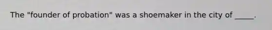 The "founder of probation" was a shoemaker in the city of _____.