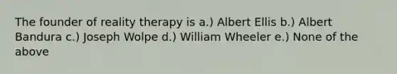 The founder of reality therapy is a.) Albert Ellis b.) Albert Bandura c.) Joseph Wolpe d.) William Wheeler e.) None of the above