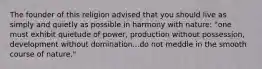 The founder of this religion advised that you should live as simply and quietly as possible in harmony with nature: "one must exhibit quietude of power, production without possession, development without domination...do not meddle in the smooth course of nature."