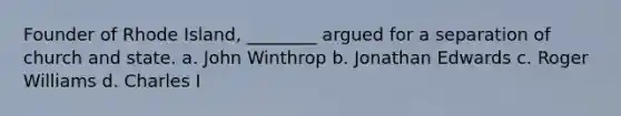 Founder of Rhode Island, ________ argued for a separation of church and state. a. John Winthrop b. Jonathan Edwards c. Roger Williams d. Charles I