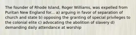 The founder of Rhode Island, Roger Williams, was expelled from Puritan New England for... a) arguing in favor of separation of church and state b) opposing the granting of special privileges to the colonial elite c) advocating the abolition of slavery d) demanding daily attendance at worship