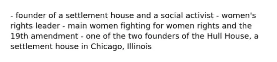 - founder of a settlement house and a social activist - women's rights leader - main women fighting for women rights and the 19th amendment - one of the two founders of the Hull House, a settlement house in Chicago, Illinois