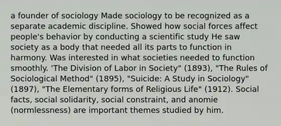 a founder of sociology Made sociology to be recognized as a separate academic discipline. Showed how social forces affect people's behavior by conducting a scientific study He saw society as a body that needed all its parts to function in harmony. Was interested in what societies needed to function smoothly. 'The Division of Labor in Society" (1893), "The Rules of Sociological Method" (1895), "Suicide: A Study in Sociology" (1897), "The Elementary forms of Religious Life" (1912). Social facts, social solidarity, social constraint, and anomie (normlessness) are important themes studied by him.