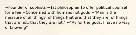 ~Founder of sophists ~1st philosopher to offer political counsel for a fee ~Concerned with humans not gods ~"Man is the measure of all things: of things that are, that they are: of things that are not, that they are not." ~"As for the gods, I have no way of knowing"