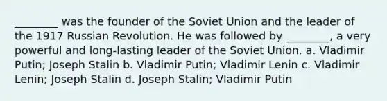 ________ was the founder of the Soviet Union and the leader of the 1917 Russian Revolution. He was followed by ________, a very powerful and long-lasting leader of the Soviet Union. a. Vladimir Putin; Joseph Stalin b. Vladimir Putin; Vladimir Lenin c. Vladimir Lenin; Joseph Stalin d. Joseph Stalin; Vladimir Putin