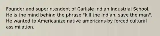 Founder and superintendent of Carlisle Indian Industrial School. He is the mind behind the phrase "kill the indian, save the man". He wanted to Americanize native americans by forced cultural assimilation.