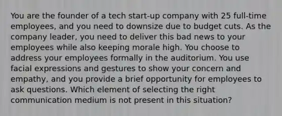 You are the founder of a tech start-up company with 25 full-time employees, and you need to downsize due to budget cuts. As the company leader, you need to deliver this bad news to your employees while also keeping morale high. You choose to address your employees formally in the auditorium. You use facial expressions and gestures to show your concern and empathy, and you provide a brief opportunity for employees to ask questions. Which element of selecting the right communication medium is not present in this situation?