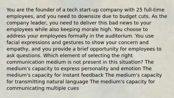 You are the founder of a tech start-up company with 25 full-time employees, and you need to downsize due to budget cuts. As the company leader, you need to deliver this bad news to your employees while also keeping morale high. You choose to address your employees formally in the auditorium. You use facial expressions and gestures to show your concern and empathy, and you provide a brief opportunity for employees to ask questions. Which element of selecting the right communication medium is not present in this situation? The medium's capacity to express personality and emotion The medium's capacity for instant feedback The medium's capacity for transmitting natural language The medium's capacity for communicating multiple cues