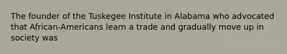 The founder of the Tuskegee Institute in Alabama who advocated that African-Americans learn a trade and gradually move up in society was