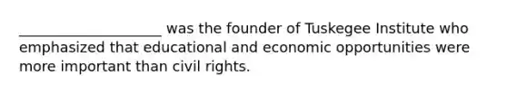 ____________________ was the founder of Tuskegee Institute who emphasized that educational and economic opportunities were more important than civil rights.