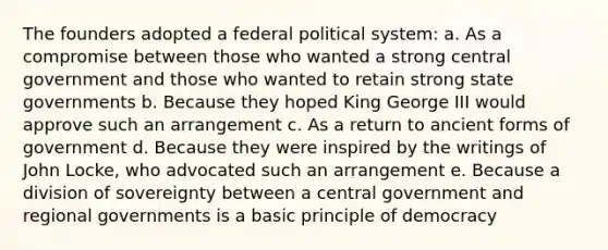 The founders adopted a federal political system: a. As a compromise between those who wanted a strong central government and those who wanted to retain strong state governments b. Because they hoped King George III would approve such an arrangement c. As a return to ancient forms of government d. Because they were inspired by the writings of John Locke, who advocated such an arrangement e. Because a division of sovereignty between a central government and regional governments is a basic principle of democracy