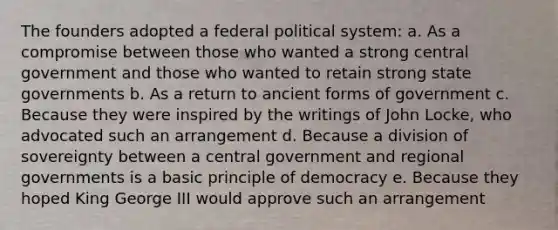 The founders adopted a federal political system: a. As a compromise between those who wanted a strong central government and those who wanted to retain strong state governments b. As a return to ancient forms of government c. Because they were inspired by the writings of John Locke, who advocated such an arrangement d. Because a division of sovereignty between a central government and regional governments is a basic principle of democracy e. Because they hoped King George III would approve such an arrangement