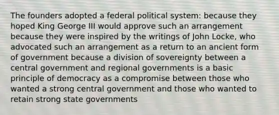 The founders adopted a federal political system: because they hoped King George III would approve such an arrangement because they were inspired by the writings of John Locke, who advocated such an arrangement as a return to an ancient form of government because a division of sovereignty between a central government and regional governments is a basic principle of democracy as a compromise between those who wanted a strong central government and those who wanted to retain strong state governments