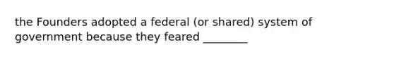 the Founders adopted a federal (or shared) system of government because they feared ________