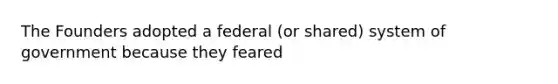 The Founders adopted a federal (or shared) system of government because they feared