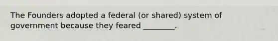 The Founders adopted a federal (or shared) system of government because they feared ________.