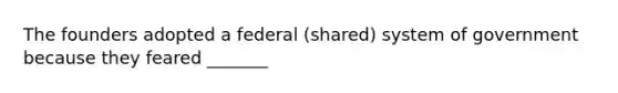 The founders adopted a federal (shared) system of government because they feared _______