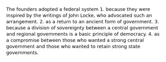 The founders adopted a federal system 1. because they were inspired by the writings of John Locke, who advocated such an arrangement. 2. as a return to an ancient form of government. 3. because a division of sovereignty between a central government and regional governments is a basic principle of democracy. 4. as a compromise between those who wanted a strong central government and those who wanted to retain strong state governments.