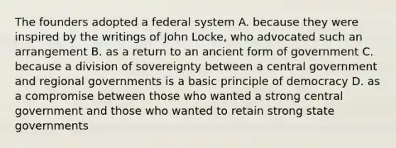 The founders adopted a federal system A. because they were inspired by the writings of John Locke, who advocated such an arrangement B. as a return to an ancient form of government C. because a division of sovereignty between a central government and regional governments is a basic principle of democracy D. as a compromise between those who wanted a strong central government and those who wanted to retain strong <a href='https://www.questionai.com/knowledge/kktWZGE8l3-state-governments' class='anchor-knowledge'>state governments</a>