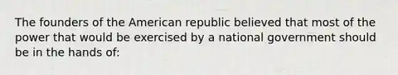 The founders of the American republic believed that most of the power that would be exercised by a national government should be in the hands of: