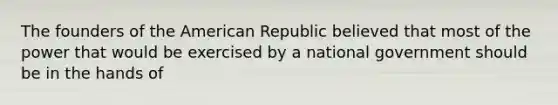 The founders of the American Republic believed that most of the power that would be exercised by a national government should be in the hands of