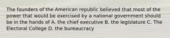 The founders of the American republic believed that most of the power that would be exercised by a national government should be in the hands of A. the chief executive B. the legislature C. The Electoral College D. the bureaucracy