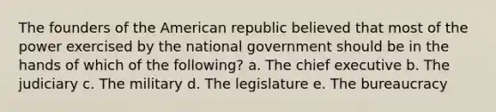 The founders of the American republic believed that most of the power exercised by the national government should be in the hands of which of the following? a. The chief executive b. The judiciary c. The military d. The legislature e. The bureaucracy