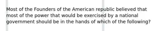 Most of the Founders of the American republic believed that most of the power that would be exercised by a national government should be in the hands of which of the following?