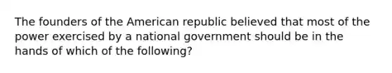 The founders of the American republic believed that most of the power exercised by a national government should be in the hands of which of the following?