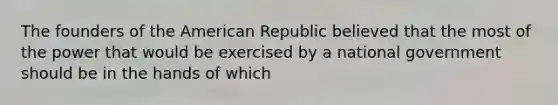 The founders of the American Republic believed that the most of the power that would be exercised by a national government should be in the hands of which