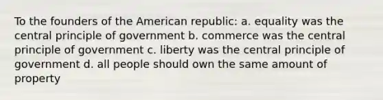 To the founders of the American republic: a. equality was the central principle of government b. commerce was the central principle of government c. liberty was the central principle of government d. all people should own the same amount of property