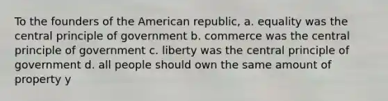 To the founders of the American republic, a. equality was the central principle of government b. commerce was the central principle of government c. liberty was the central principle of government d. all people should own the same amount of property y