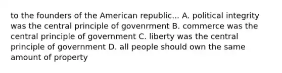 to the founders of the American republic... A. political integrity was the central principle of govenrment B. commerce was the central principle of government C. liberty was the central principle of government D. all people should own the same amount of property