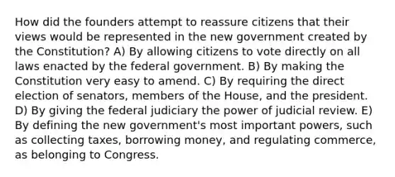 How did the founders attempt to reassure citizens that their views would be represented in the new government created by the Constitution? A) By allowing citizens to vote directly on all laws enacted by the federal government. B) By making the Constitution very easy to amend. C) By requiring the direct election of senators, members of the House, and the president. D) By giving the federal judiciary the power of judicial review. E) By defining the new government's most important powers, such as collecting taxes, borrowing money, and regulating commerce, as belonging to Congress.