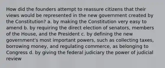 How did the founders attempt to reassure citizens that their views would be represented in the new government created by the Constitution? a. by making the Constitution very easy to amend b. by requiring the direct election of senators, members of the House, and the President c. by defining the new government's most important powers, such as collecting taxes, borrowing money, and regulating commerce, as belonging to Congress d. by giving the federal judiciary the power of judicial review