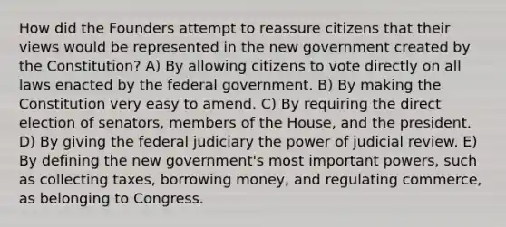 How did the Founders attempt to reassure citizens that their views would be represented in the new government created by the Constitution? A) By allowing citizens to vote directly on all laws enacted by the federal government. B) By making the Constitution very easy to amend. C) By requiring the direct election of senators, members of the House, and the president. D) By giving the federal judiciary the power of judicial review. E) By defining the new government's most important powers, such as collecting taxes, borrowing money, and regulating commerce, as belonging to Congress.