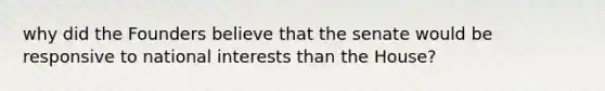 why did the Founders believe that the senate would be responsive to national interests than the House?