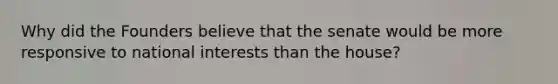 Why did the Founders believe that the senate would be more responsive to national interests than the house?