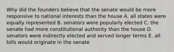 Why did the founders believe that the senate would be more responsive to national interests than the house A. all states were equally represented B. senators were popularly elected C. the senate had more constitutional authority than the house D. senators were indirectly elected and served longer terms E. all bills would originate in the senate