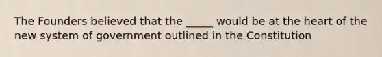 The Founders believed that the _____ would be at the heart of the new system of government outlined in the Constitution