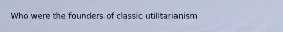 Who were the founders of classic utilitarianism