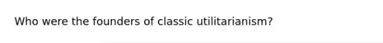 Who were the founders of classic utilitarianism?