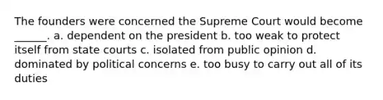 The founders were concerned the Supreme Court would become ______. a. dependent on the president b. too weak to protect itself from state courts c. isolated from public opinion d. dominated by political concerns e. too busy to carry out all of its duties