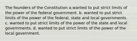 The founders of the Constitution a.wanted to put strict limits of the power of the federal government. b. wanted to put strict limits of the power of the federal, state and local governments. c. wanted to put strict limits of the power of the state and local governments. d. wanted to put strict limits of the power of the local government.