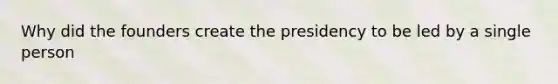 Why did the founders create the presidency to be led by a single person