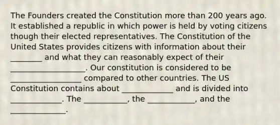 The Founders created the Constitution more than 200 years ago. It established a republic in which power is held by voting citizens though their elected representatives. The Constitution of the United States provides citizens with information about their ________ and what they can reasonably expect of their ___________________. Our constitution is considered to be __________________ compared to other countries. The US Constitution contains about _____________ and is divided into _____________. The ___________, the ____________, and the ______________.