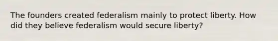 The founders created federalism mainly to protect liberty. How did they believe federalism would secure liberty?