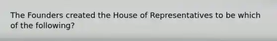 The Founders created the House of Representatives to be which of the following?