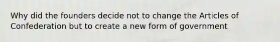 Why did the founders decide not to change the Articles of Confederation but to create a new form of government