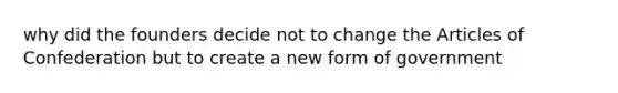 why did the founders decide not to change the Articles of Confederation but to create a new form of government